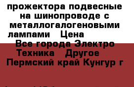 прожектора подвесные на шинопроводе с металлогалогеновыми лампами › Цена ­ 40 000 - Все города Электро-Техника » Другое   . Пермский край,Кунгур г.